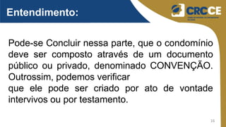 16
Entendimento:
Pode-se Concluir nessa parte, que o condomínio
deve ser composto através de um documento
público ou privado, denominado CONVENÇÃO.
Outrossim, podemos verificar
que ele pode ser criado por ato de vontade
intervivos ou por testamento.
 
