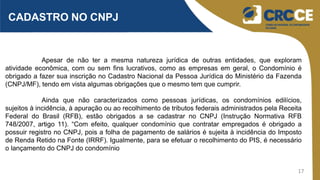 17
CADASTRO NO CNPJ
Apesar de não ter a mesma natureza jurídica de outras entidades, que exploram
atividade econômica, com ou sem fins lucrativos, como as empresas em geral, o Condomínio é
obrigado a fazer sua inscrição no Cadastro Nacional da Pessoa Jurídica do Ministério da Fazenda
(CNPJ/MF), tendo em vista algumas obrigações que o mesmo tem que cumprir.
Ainda que não caracterizados como pessoas jurídicas, os condomínios edilícios,
sujeitos à incidência, à apuração ou ao recolhimento de tributos federais administrados pela Receita
Federal do Brasil (RFB), estão obrigados a se cadastrar no CNPJ (Instrução Normativa RFB
748/2007, artigo 11). “Com efeito, qualquer condomínio que contratar empregados é obrigado a
possuir registro no CNPJ, pois a folha de pagamento de salários é sujeita à incidência do Imposto
de Renda Retido na Fonte (IRRF). Igualmente, para se efetuar o recolhimento do PIS, é necessário
o lançamento do CNPJ do condomínio
 