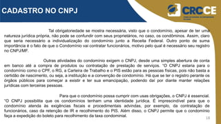 18
CADASTRO NO CNPJ
Tal obrigatoriedade se mostra necessária, visto que o condomínio, apesar de ter uma
natureza jurídica própria, não pode se confundir com seus proprietários, no caso, os condôminos. Assim, claro
que seria necessário a individualização do condomínio junto a Receita Federal. Outro ponto de suma
importância é o fato de que o Condomínio vai contratar funcionários, motivo pelo qual é necessário seu registro
no CNPJ/MF.
Outras atividades do condomínio exigem o CNPJ, desde uma simples abertura de conta
em banco até a compra de produtos ou contratação de prestação de serviços. “O CNPJ estaria para o
condomínio como o CPF, o RG, a Carteira de Trabalho e o PIS estão para as pessoas físicas, pois não basta a
certidão de nascimento, ou seja, a instituição e a convenção de condomínio. Há que se ter o registro perante os
órgãos públicos para começar a existir e ter sua emancipação, podendo daí por diante manter relações
jurídicas com terceiras pessoas.
Para que o condomínio possa cumprir com usas obrigações, o CNPJ é essencial.
“O CNPJ possibilita que os condomínios tenham uma identidade jurídica. É imprescindível para que o
condomínio atenda às exigências fiscais e procedimentais advindas, por exemplo, da contratação de
funcionários, caso da retenção de IR e recolhimento do PIS. Além disso, o CNPJ permite que o condomínio
faça a expedição do boleto para recolhimento da taxa condominial.
 