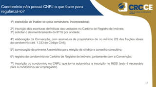 19
Condomínio não possui CNPJ o que fazer para
regularizá-lo?
1º) expedição do Habite-se (pela construtora/ incorporadora);
2º) inscrição das escrituras definitivas das unidades no Cartório de Registro de Imóveis;
3º) solicitar o desmembramento do IPTU por unidade;
4º) elaboração da Convenção, com assinatura de proprietários de no mínimo 2/3 das frações ideais
do condomínio (art. 1.333 do Código Civil);
5º) convocação da primeira Assembléia para eleição de síndico e conselho consultivo;
6º) registro do condomínio no Cartório de Registro de Imóveis, juntamente com a Convenção;
7º) inscrição do condomínio no CNPJ, que torna automática a inscrição no INSS (esta é necessária
para o condomínio ser empregador).
 