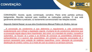 20
CONVENÇÃO:
CONVENÇÃO: Acordo, ajuste, combinação, convênio. Pacto entre partidos políticos
beligerantes. Reunião nacional para modificar as instituições políticas. O que está
geralmente admitido e praticado, ou tacitamente convencionado nas relações sociais.
Segundo Gabriel Karpat, na sua obra Condomínios Manual Prático do Síndico, tem-se
A convenção do condomínio é que determina e regulamenta a vida condominial,
evidentemente sem infringir a legislação vigente. A própria lei do condomínio determina que
a convenção regule alguns itens importantes, tais como: a) o mandato do síndico, conselho e
subsíndico, se houver: b) o prazo e as formas de convocar as assembléias ordinárias e
extraordinárias; c) o quorum das assembléias, em primeira e segunda convocação; d) o
quorum necessário para votação de matérias específicas, como: alteração da convenção;
destituição do síndico; outros; e) o modo de usar as coisas e os serviços comuns.
 