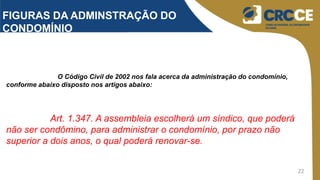 22
FIGURAS DA ADMINSTRAÇÃO DO
CONDOMÍNIO
O Código Civil de 2002 nos fala acerca da administração do condomínio,
conforme abaixo disposto nos artigos abaixo:
Art. 1.347. A assembleia escolherá um síndico, que poderá
não ser condômino, para administrar o condomínio, por prazo não
superior a dois anos, o qual poderá renovar-se.
 