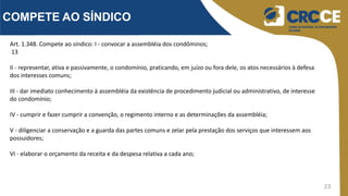 23
COMPETE AO SÍNDICO
Art. 1.348. Compete ao síndico: I - convocar a assembléia dos condôminos;
13
II - representar, ativa e passivamente, o condomínio, praticando, em juízo ou fora dele, os atos necessários à defesa
dos interesses comuns;
III - dar imediato conhecimento à assembléia da existência de procedimento judicial ou administrativo, de interesse
do condomínio;
IV - cumprir e fazer cumprir a convenção, o regimento interno e as determinações da assembléia;
V - diligenciar a conservação e a guarda das partes comuns e zelar pela prestação dos serviços que interessem aos
possuidores;
VI - elaborar o orçamento da receita e da despesa relativa a cada ano;
 