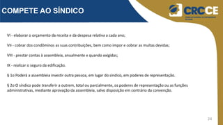 24
COMPETE AO SÍNDICO
VI - elaborar o orçamento da receita e da despesa relativa a cada ano;
VII - cobrar dos condôminos as suas contribuições, bem como impor e cobrar as multas devidas;
VIII - prestar contas à assembleia, anualmente e quando exigidas;
IX - realizar o seguro da edificação.
§ 1o Poderá a assembleia investir outra pessoa, em lugar do síndico, em poderes de representação.
§ 2o O síndico pode transferir a outrem, total ou parcialmente, os poderes de representação ou as funções
administrativas, mediante aprovação da assembleia, salvo disposição em contrário da convenção.
 