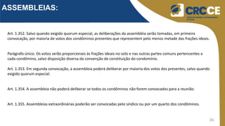 26
ASSEMBLEIAS:
Art. 1.352. Salvo quando exigido quorum especial, as deliberações da assembléia serão tomadas, em primeira
convocação, por maioria de votos dos condôminos presentes que representem pelo menos metade das frações ideais.
Parágrafo único. Os votos serão proporcionais às frações ideais no solo e nas outras partes comuns pertencentes a
cada condômino, salvo disposição diversa da convenção de constituição do condomínio.
Art. 1.353. Em segunda convocação, a assembleia poderá deliberar por maioria dos votos dos presentes, salvo quando
exigido quorum especial.
Art. 1.354. A assembleia não poderá deliberar se todos os condôminos não forem convocados para a reunião.
Art. 1.355. Assembleias extraordinárias poderão ser convocadas pelo síndico ou por um quarto dos condôminos.
 