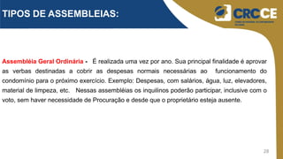 28
Assembléia Geral Ordinária - É realizada uma vez por ano. Sua principal finalidade é aprovar
as verbas destinadas a cobrir as despesas normais necessárias ao funcionamento do
condomínio para o próximo exercício. Exemplo: Despesas, com salários, água, luz, elevadores,
material de limpeza, etc. Nessas assembléias os inquilinos poderão participar, inclusive com o
voto, sem haver necessidade de Procuração e desde que o proprietário esteja ausente.
TIPOS DE ASSEMBLEIAS:
 