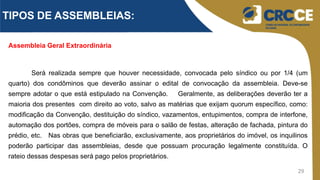 29
Assembleia Geral Extraordinária
Será realizada sempre que houver necessidade, convocada pelo síndico ou por 1/4 (um
quarto) dos condôminos que deverão assinar o edital de convocação da assembleia. Deve-se
sempre adotar o que está estipulado na Convenção. Geralmente, as deliberações deverão ter a
maioria dos presentes com direito ao voto, salvo as matérias que exijam quorum específico, como:
modificação da Convenção, destituição do síndico, vazamentos, entupimentos, compra de interfone,
automação dos portões, compra de móveis para o salão de festas, alteração de fachada, pintura do
prédio, etc. Nas obras que beneficiarão, exclusivamente, aos proprietários do imóvel, os inquilinos
poderão participar das assembleias, desde que possuam procuração legalmente constituída. O
rateio dessas despesas será pago pelos proprietários.
TIPOS DE ASSEMBLEIAS:
 