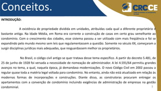 3
Conceitos.
INTRODUÇÃO:
A existência de propriedade dividida em unidades, atribuídas cada qual a diferente proprietário é
bastante antiga. Na Idade Média, em Roma era corrente a construção de casas em certo grau semelhante ao
condomínio. Com o crescimento das cidades, esse sistema passou a ser utilizado com mais freqüência e foi se
expandindo pelo mundo mesmo sem leis que regulamentassem a questão. Somente no século XX, começaram a
surgir disciplinas jurídicas mais adequadas, que resguardassem melhor os proprietários.
No Brasil, o código civil antigo se quer tratava desse tema específico. A partir do decreto 5.481, de
25 de junho de 1928 foi versada a necessidade de nomeação de administrador. A lei 4.591/64 permitiu grandes
avanços no tema, a qual, naquela época, já demandava modernizações. O novo Código Civil em 2002 passou a
regular quase toda a matéria legal voltada para condomínio. No entanto, ainda não está atualizado em relação às
modernas formas de incorporações e construções. Diante disso, as construtoras procuram entregar os
apartamentos com a convenção de condomínio incluindo exigências de administração de empresas na gestão
condominial.
 