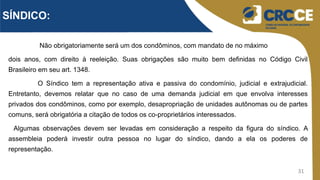 31
Não obrigatoriamente será um dos condôminos, com mandato de no máximo
dois anos, com direito à reeleição. Suas obrigações são muito bem definidas no Código Civil
Brasileiro em seu art. 1348.
O Síndico tem a representação ativa e passiva do condomínio, judicial e extrajudicial.
Entretanto, devemos relatar que no caso de uma demanda judicial em que envolva interesses
privados dos condôminos, como por exemplo, desapropriação de unidades autônomas ou de partes
comuns, será obrigatória a citação de todos os co-proprietários interessados.
Algumas observações devem ser levadas em consideração a respeito da figura do síndico. A
assembleia poderá investir outra pessoa no lugar do síndico, dando a ela os poderes de
representação.
SÍNDICO:
 