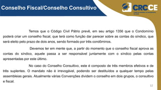 32
Temos que o Código Civil Pátrio prevê, em seu artigo 1356 que o Condomínio
poderá criar um conselho fiscal, que terá como função dar parecer sobre as contas do síndico, que
será eleito pelo prazo de dois anos, sendo formado por três condôminos.
Devemos ter em mente que, a partir do momento que o conselho fiscal aprova as
contas do síndico, aquele passa a ser responsável juntamente com o síndico pelas contas
apresentadas por este último.
No caso do Conselho Consultivo, este é composto de três membros efetivos e de
três suplentes. O mandato não é irrevogável, podendo ser destituídos a qualquer tempo pelas
assembleias gerais. Atualmente várias Convenções dividem o conselho em dois grupos, o consultivo
e fiscal.
Conselho Fiscal/Conselho Consultivo
 