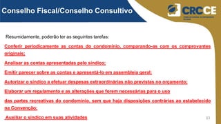 33
Resumidamente, poderão ter as seguintes tarefas:
Conferir periodicamente as contas do condomínio, comparando-as com os comprovantes
originais;
Analisar as contas apresentadas pelo síndico;
Emitir parecer sobre as contas e apresentá-lo em assembleia geral;
Autorizar o síndico a efetuar despesas extraordinárias não previstas no orçamento;
Elaborar um regulamento e as alterações que forem necessárias para o uso
das partes recreativas do condomínio, sem que haja disposições contrárias ao estabelecido
na Convenção;
Auxiliar o síndico em suas atividades
Conselho Fiscal/Conselho Consultivo
 
