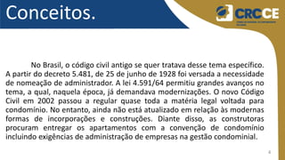 4
Conceitos.
No Brasil, o código civil antigo se quer tratava desse tema específico.
A partir do decreto 5.481, de 25 de junho de 1928 foi versada a necessidade
de nomeação de administrador. A lei 4.591/64 permitiu grandes avanços no
tema, a qual, naquela época, já demandava modernizações. O novo Código
Civil em 2002 passou a regular quase toda a matéria legal voltada para
condomínio. No entanto, ainda não está atualizado em relação às modernas
formas de incorporações e construções. Diante disso, as construtoras
procuram entregar os apartamentos com a convenção de condomínio
incluindo exigências de administração de empresas na gestão condominial.
 