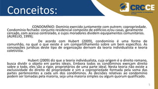 5
Conceitos:
CONDOMÍNIO: Domínio exercido juntamente com outrem; copropriedade.
Condomínio fechado: conjunto residencial composto de edifícios e/ou casas, geralmente
cercado, com acesso controlado, e cujos moradores dividem equipamentos comunitários.
(AURÉLIO, 1999);
De acordo com Hubert (2009), condomínio é uma forma de
comunhão, na qual o que existe é um compartilhamento sobre um bem específico. As
concepções jurídicas deste tipo de organização derivam da teoria individualista e teoria
coletivista.
Hubert (2009) diz que a teoria individualista, cuja origem é o direito romano,
busca dividir o objeto em partes ideais. Embora todos os condôminos exerçam direito
sobre o todo, eles são a rigor, proprietários de uma parte ideal. Nesta teoria não existe a
exclusividade do direito de propriedade e sim a copropriedade formada pela soma das
partes pertencentes a cada um dos condôminos. As decisões relativas ao condomínio
podem ser tomadas pela maioria, seja uma maioria simples ou algum quorum qualificado.
 