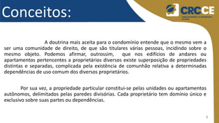 6
Conceitos:
A doutrina mais aceita para o condomínio entende que o mesmo vem a
ser uma comunidade de direito, de que são titulares várias pessoas, incidindo sobre o
mesmo objeto. Podemos afirmar, outrossim, que nos edifícios de andares ou
apartamentos pertencentes a proprietários diversos existe superposição de propriedades
distintas e separadas, complicada pela existência de comunhão relativa a determinadas
dependências de uso comum dos diversos proprietários.
Por sua vez, a propriedade particular constitui-se pelas unidades ou apartamentos
autônomos, delimitados pelas paredes divisórias. Cada proprietário tem domínio único e
exclusivo sobre suas partes ou dependências.
 