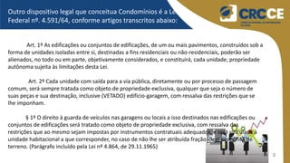8
Outro dispositivo legal que conceitua Condomínios é a Lei
Federal nº. 4.591/64, conforme artigos transcritos abaixo:
Art. 1º As edificações ou conjuntos de edificações, de um ou mais pavimentos, construídos sob a
forma de unidades isoladas entre si, destinadas a fins residenciais ou não-residenciais, poderão ser
alienados, no todo ou em parte, objetivamente considerados, e constituirá, cada unidade, propriedade
autônoma sujeita às limitações desta Lei.
Art. 2º Cada unidade com saída para a via pública, diretamente ou por processo de passagem
comum, será sempre tratada como objeto de propriedade exclusiva, qualquer que seja o número de
suas peças e sua destinação, inclusive (VETADO) edifício-garagem, com ressalva das restrições que se
lhe imponham.
§ 1º O direito à guarda de veículos nas garagens ou locais a isso destinados nas edificações ou
conjuntos de edificações será tratado como objeto de propriedade exclusiva, com ressalva das
restrições que ao mesmo sejam impostas por instrumentos contratuais adequados, e será vinculada à
unidade habitacional a que corresponder, no caso de não lhe ser atribuída fração ideal específica de
terreno. (Parágrafo incluído pela Lei nº 4.864, de 29.11.1965)
 