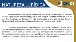 9
NATUREZA JURÍDICA
O Condomínio é uma espécie de entidade bem típica, considerando sua natureza
jurídica. Não possuem personalidade jurídica, não exerçam atividade econômica, com ou
sem fins lucrativos, os Condomínios são equiparados a empresa no que tange a
Obrigatoriedade de inscrição no Cadastro Nacional de Pessoa Jurídica – CNPJ.
Tal obrigatoriedade se mostra necessária, visto que o condomínio, apesar de ter
uma natureza jurídica própria, não pode se confundir com seus proprietários, no caso, os
condôminos. Assim, claro que seria necessário a individualização do condomínio junto a
Receita Federal. Outro ponto de suma importância é o fato de que o condomínio vai
contratar funcionários, motivo pelo qual é necessário seu registro no CNPJ.
 