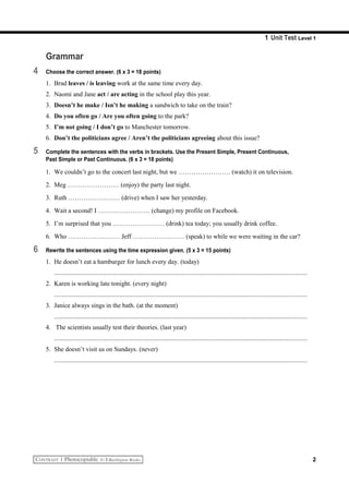 1 Unit Test Level 1
Grammar
4 Choose the correct answer. (6 x 3 = 18 points)
1. Brad leaves / is leaving work at the same time every day.
2. Naomi and Jane act / are acting in the school play this year.
3. Doesn’t he make / Isn’t he making a sandwich to take on the train?
4. Do you often go / Are you often going to the park?
5. I’m not going / I don’t go to Manchester tomorrow.
6. Don’t the politicians agree / Aren’t the politicians agreeing about this issue?
5 Complete the sentences with the verbs in brackets. Use the Present Simple, Present Continuous,
Past Simple or Past Continuous. (6 x 3 = 18 points)
1. We couldn’t go to the concert last night, but we …………………… (watch) it on television.
2. Meg …………………… (enjoy) the party last night.
3. Ruth …………………… (drive) when I saw her yesterday.
4. Wait a second! I …………………… (change) my profile on Facebook.
5. I’m surprised that you …………………… (drink) tea today; you usually drink coffee.
6. Who …………………… Jeff …………………… (speak) to while we were waiting in the car?
6 Rewrite the sentences using the time expression given. (5 x 3 = 15 points)
1. He doesn’t eat a hamburger for lunch every day. (today)
..........................................................................................................................................................
2. Karen is working late tonight. (every night)
..........................................................................................................................................................
3. Janice always sings in the bath. (at the moment)
..........................................................................................................................................................
4. The scientists usually test their theories. (last year)
..........................................................................................................................................................
5. She doesn’t visit us on Sundays. (never)
..........................................................................................................................................................
2
 