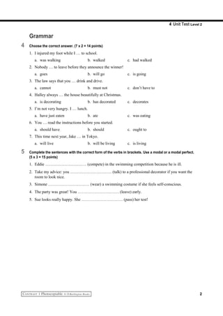 4 Unit Test Level 2
Grammar
4 Choose the correct answer. (7 x 2 = 14 points)
1. I injured my foot while I … to school.
a. was walking b. walked c. had walked
2. Nobody … to leave before they announce the winner!
a. goes b. will go c. is going
3. The law says that you … drink and drive.
a. cannot b. must not c. don’t have to
4. Halley always … the house beautifully at Christmas.
a. is decorating b. has decorated c. decorates
5. I’m not very hungry. I … lunch.
a. have just eaten b. ate c. was eating
6. You … read the instructions before you started.
a. should have b. should c. ought to
7. This time next year, Jake … in Tokyo.
a. will live b. will be living c. is living
5 Complete the sentences with the correct form of the verbs in brackets. Use a modal or a modal perfect.
(5 x 3 = 15 points)
1. Eddie ………………………… (compete) in the swimming competition because he is ill.
2. Take my advice: you ………………………… (talk) to a professional decorator if you want the
room to look nice.
3. Simone ………………………… (wear) a swimming costume if she feels self-conscious.
4. The party was great! You ………………………… (leave) early.
5. Sue looks really happy. She ………………………… (pass) her test!
2
 
