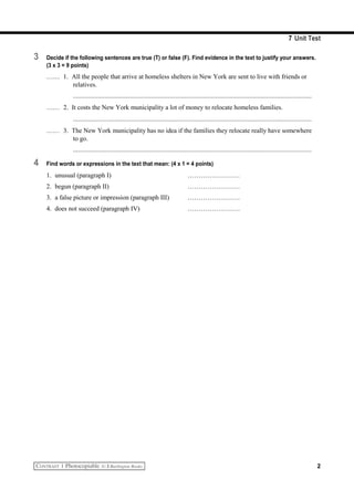 7 Unit Test
3 Decide if the following sentences are true (T) or false (F). Find evidence in the text to justify your answers.
(3 x 3 = 9 points)
…… 1. All the people that arrive at homeless shelters in New York are sent to live with friends or
relatives.
...............................................................................................................................................
…… 2. It costs the New York municipality a lot of money to relocate homeless families.
...............................................................................................................................................
…… 3. The New York municipality has no idea if the families they relocate really have somewhere
to go.
...............................................................................................................................................
4 Find words or expressions in the text that mean: (4 x 1 = 4 points)
1. unusual (paragraph I) ……………………
2. begun (paragraph II) ……………………
3. a false picture or impression (paragraph III) ……………………
4. does not succeed (paragraph IV) ……………………
2
 