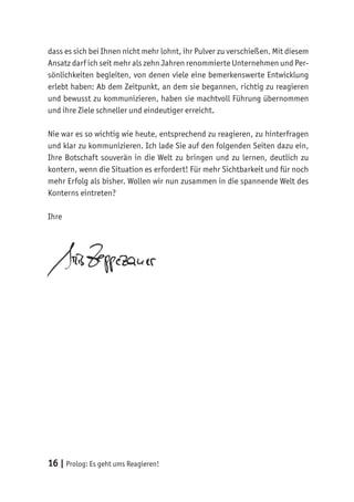 16 | Prolog: Es geht ums Reagieren!
dass es sich bei Ihnen nicht mehr lohnt, ihr Pulver zu verschießen. Mit diesem
Ansatz darf ich seit mehr als zehn Jahren renommierte Unternehmen und Per-
sönlichkeiten begleiten, von denen viele eine bemerkenswerte Entwicklung
erlebt haben: Ab dem Zeitpunkt, an dem sie begannen, richtig zu reagieren
und bewusst zu kommunizieren, haben sie machtvoll Führung übernommen
und ihre Ziele schneller und eindeutiger erreicht.
Nie war es so wichtig wie heute, entsprechend zu reagieren, zu hinterfragen
und klar zu kommunizieren. Ich lade Sie auf den folgenden Seiten dazu ein,
Ihre Botschaft souverän in die Welt zu bringen und zu lernen, deutlich zu
kontern, wenn die Situation es erfordert! Für mehr Sichtbarkeit und für noch
mehr Erfolg als bisher. Wollen wir nun zusammen in die spannende Welt des
Konterns eintreten?
Ihre
 