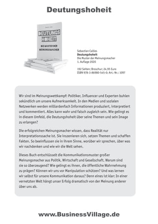 Deutungshoheit
Wir sind im Meinungswettkampf: Politiker, Inﬂuencer und Experten buhlen
sekündlich um unsere Aufmerksamkeit. In den Medien und sozialen
Netzwerken werden milliardenfach Informationen produziert, interpretiert
und kommentiert. Alles kann wahr und falsch zugleich sein. Wie gelingt es
in diesem Umfeld, die Deutungshoheit über seine Themen und sein Image
zu erlangen?
Die erfolgreichen Meinungsmacher wissen, dass Realität nur
Interpretationssache ist. Sie inszenieren sich, setzen Themen und schaffen
Fakten. So beeinﬂussen sie in ihrem Sinne, worüber wir sprechen, über was
wir nachdenken und wie wir die Welt sehen.
Dieses Buch entschlüsselt die Kommunikationsmuster großer
Meinungsmacher aus Politik, Wirtschaft und Gesellschaft. Warum sind
sie so überzeugend? Wie gelingt es ihnen, die öffentliche Wahrnehmung
zu prägen? Können wir uns vor Manipulation schützen? Und was lernen
wir selbst für unsere Kommunikation daraus? Denn eines ist klar: In einer
vernetzten Welt hängt unser Erfolg dramatisch von der Meinung anderer
über uns ab.
Sebastian Callies
Deutungshoheit
Die Muster der Meinungsmacher
1. Auflage 2020
192 Seiten; Broschur; 24,95 Euro
ISBN 978-3-86980-545-0; Art.-Nr.: 1097
www.BusinessVillage.de
 