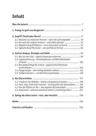 Inhalt
Über die Autorin ............................................................................... 7
1.	Prolog: Es geht ums Reagieren! ....................................................... 9
2.	Angriff, Flucht oder Starre? .......................................................... 17
2.1	 Attacken aus heiterem Himmel – wenn die Luft wegbleibt .............. 19
2.2	 Am Lack der anderen kratzen – und selbst glänzen........................ 31
2.3	 Mögliche Angriffsflächen – wo es besonders schmerzt ................... 47
2.4	 Typische Angriffsmuster – von perfide bis frontal ......................... 66
3.	Contra! Analyse, Strategie und Taktik ............................................ 91
3.1	 Was ist mein Ziel – eigene Interessen erkennen ............................ 92
3.2	 Lagebestimmung – Konstellationen und Befindlichkeiten
erfassen ............................................................................. 105
3.3	 Was beabsichtigt der andere – gegnerische Interessen
durchschauen ...................................................................... 125
3.4	 Flagge zeigen – die richtige Reaktion wählen ............................. 142
3.5	 Treffend kontern – und die Führung behalten ............................ 159
4.	Das Ziel erreichen ..................................................................... 177
4.1	 Freude an der Debatte – leicht und spielerisch kontern ................. 178
4.2	 Hart, aber nicht mehr herzlich – durchgreifen bei Spezialfällen ..... 191
4.3	 Von der Pflicht zur Kür – den eigenen Stil entwickeln ................... 206
4.4	 Zieleinlauf – selbstverständlich kontern und Erfolge feiern .......... 217
5.	Epilog: Ab sofort contra – hart, aber herzlich! ............................... 229
Danke ........................................................................................ 232
Literatur und Quellen .................................................................. 234
 