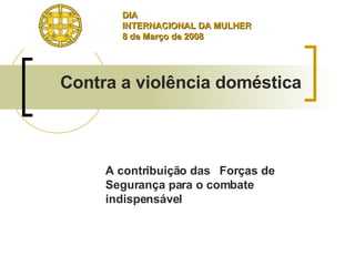 A contribuição das  Forças de Segurança para o combate indispensável  Contra a violência doméstica DIA INTERNACIONAL DA MULHER 8 de Março de 2008  