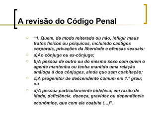 A revisão do Código Penal “ 1.  Q uem, de modo reiterado ou não, infligir maus tratos físicos ou psíquicos, incluindo castigos corporais, privações da liberdade e ofensas sexuais: a)Ao cônjuge ou ex-cônjuge; b)A pessoa de outro ou do mesmo sexo com quem o agente mantenha ou tenha mantido uma relação análoga à dos cônjuges, ainda que sem coabitação; c)A progenitor de descendente comum em 1.º grau; ou d)A pessoa particularmente indefesa, em razão de idade, deficiência, doença, gravidez ou dependência económica, que com ele coabite (…) ”.   