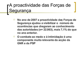 A proactividade das Forças de Segurança  No ano de 2007 a proactividade das Forças de Segurança ajudou a visibilizar o  número de ocorrências que chegaram ao conhecimento  das autoridades (n= 22.063), mais 7,1% do que no ano anterior. O combate ao medo e à intimidação é uma componente muito relevante da acção da GNR e da PSP 