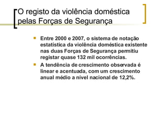 O registo da violência doméstica pelas Forças de Segurança  Entre 2000 e 2007, o sistema de notação estatística da violência doméstica existente nas duas Forças de Segurança permitiu registar quase 132 mil ocorrências. A tendência de crescimento observada é linear e acentuada, com um crescimento anual médio a nível nacional de 12,2%. 