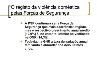 O registo da violência doméstica pelas Forças de Segurança  A PSP continua a ser a Força de Segurança que mais ocorrências regista, mas o respectivo crescimento anual médio (10,9%) é, no entanto, inferior ao verificado na GNR (14,3%).  Todavia, na GNR a taxa de variação anual tem vindo a abrandar nos dois últimos anos.   