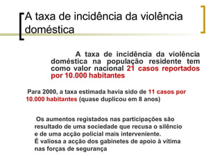 A taxa de incidência da violência doméstica A taxa de incidência da violência doméstica na população residente tem como valor nacional  21 casos reportados por 10.000 habitantes Para 2000, a taxa estimada havia sido de  11 casos por 10.000 habitantes  (quase duplicou em 8 anos)   Os aumentos registados nas participações são resultado de uma sociedade que recusa o silêncio e de uma acção policial mais interveniente.  É valiosa a acção dos gabinetes de apoio à vítima nas forças de segurança   