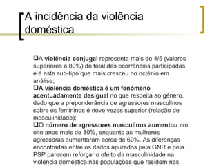 A incidência da violência doméstica A  violência conjugal  representa mais de 4/5 (valores superiores a 80%) do total das ocorrências participadas, e é este sub-tipo que mais cresceu no octénio em análise; A violência doméstica é um fenómeno   acentuadamente desigual  no que respeita ao género, dado que a preponderância de agressores masculinos sobre os femininos é nove vezes superior (relação de masculinidade); O  número de agressores masculinos aumentou  em oito anos mais de 80%, enquanto as mulheres agressoras aumentaram cerca de 60%. As diferenças encontradas entre os dados apurados pela GNR e pela PSP parecem reforçar o efeito da masculinidade na violência doméstica nas populações que residem nas áreas de responsabilidade da GNR  