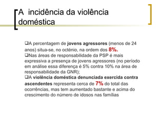 A  incidência da violência doméstica A percentagem de  jovens agressores  (menos de 24 anos) situa-se, no octénio, na ordem dos  8%.   Nas áreas de responsabilidade da PSP é mais expressiva a presença de jovens agressores (no período em análise essa diferença é 5% contra 10% na área de responsabilidade da GNR); A  violência doméstica denunciada exercida contra ascendentes  representa cerca de  7%  do total das ocorrências, mas tem aumentado bastante e acima do crescimento do número de idosos nas famílias  