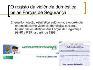 O registo da violência doméstica pelas Forças de Segurança  Enquanto notação estatística autónoma, a ocorrência entendida como violência doméstica passou a figurar nas estatísticas das Forças de Segurança (GNR e PSP) a partir de 1998. 