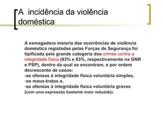 A  incidência da violência doméstica A esmagadora maioria das ocorrências de violência doméstica registadas pelas Forças de Segurança foi tipificada pela grande categoria dos  crimes contra a integridade física  (93% e 83%, respectivamente na GNR e PSP), dentro da qual se encontram, e por ordem decrescente de casos: -as ofensas à integridade física voluntária simples, os maus-tratos e,  as ofensas à integridade física voluntária graves ( com uma expressão bastante mais reduzida) . 