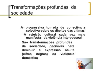 T ransformações profundas  da sociedade A progressiva tomada de consciência colectiva sobre os direitos das vítimas A rejeição cultural cada vez mais manifesta  da violência interpessoal São transformações profundas  da sociedade, decisivas para diminuir a expressão oculta (cifras negras) da violência doméstica  
