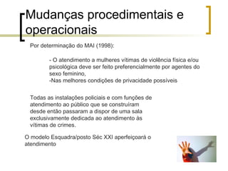 Mudanças procedimentais e operacionais  - O atendimento a mulheres vítimas de violência física e/ou psicológica deve ser feito preferencialmente por agentes do sexo feminino, -Nas melhores condições de privacidade possíveis  Por determinação do MAI (1998): Todas as instalações policiais e com funções de atendimento ao público que se construíram desde então passaram a dispor de uma sala exclusivamente dedicada ao atendimento às vítimas de crimes. O modelo Esquadra/posto Séc XXI aperfeiçoará o atendimento 