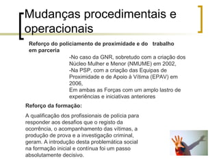 Mudanças procedimentais e operacionais  -No caso da GNR, sobretudo com a criação dos Núcleo Mulher e Menor (NMUME) em 2002, -Na PSP, com a criação das Equipas de Proximidade e de Apoio à Vítima (EPAV) em 2006, Em ambas as Forças com um amplo lastro de experiências e iniciativas anteriores  Reforço do policiamento de proximidade e do  trabalho em parceria  Reforço da formação: A qualificação dos profissionais de polícia para responder aos desafios que o registo da ocorrência, o acompanhamento das vítimas, a produção de prova e a investigação criminal, geram. A introdução desta problemática social na formação inicial e contínua foi um passo absolutamente decisivo. 