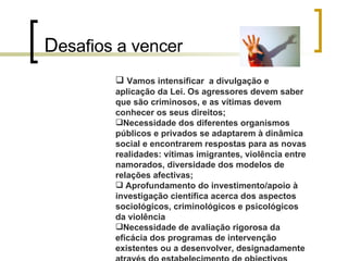 D esafios a vencer   Vamos intensificar  a divulgação e aplicação da Lei. Os agressores devem saber que são criminosos, e as vítimas devem conhecer os seus direitos; Necessidade dos diferentes organismos públicos e privados se adaptarem à dinâmica social e encontrarem respostas para as novas realidades: vítimas imigrantes, violência entre namorados, diversidade dos modelos de relações afectivas; Aprofundamento do investimento/apoio à investigação científica acerca dos aspectos sociológicos, criminológicos e psicológicos da violência  Necessidade de avaliação rigorosa da eficácia dos programas de intervenção existentes ou a desenvolver, designadamente através do estabelecimento de objectivos estratégicos e operacionais, da definição de metas mensuráveis e de uma calendarização de actividade.  