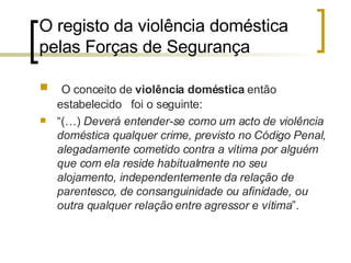 O registo da violência doméstica pelas Forças de Segurança  O conceito de  violência doméstica  então estabelecido  foi o seguinte: “ (…)  Deverá entender-se como um acto de violência doméstica qualquer crime, previsto no Código Penal, alegadamente cometido contra a vítima por alguém que com ela reside habitualmente no seu alojamento, independentemente da relação de parentesco, de consanguinidade ou afinidade, ou outra qualquer relação entre agressor e vítima ”. 