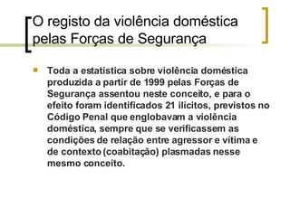 O registo da violência doméstica pelas Forças de Segurança  Toda a estatística sobre violência doméstica produzida a partir de 1999 pelas Forças de Segurança assentou neste conceito, e para o efeito foram identificados 21 ilícitos, previstos no Código Penal que englobavam a violência doméstica, sempre que se verificassem as condições de relação entre agressor e vítima e de contexto (coabitação) plasmadas nesse mesmo conceito. 