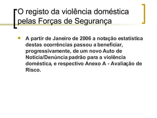O registo da violência doméstica pelas Forças de Segurança  A partir de Janeiro de 2006 a notação estatística destas ocorrências passou a beneficiar, progressivamente, de um novo Auto de Notícia/Denúncia padrão para a violência doméstica, e respectivo Anexo A - Avaliação de Risco.  