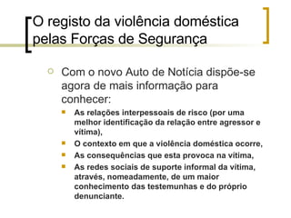 O registo da violência doméstica pelas Forças de Segurança  Com o novo Auto de Notícia dispõe-se agora de mais informação para conhecer: As relações interpessoais de risco (por uma melhor identificação da relação entre agressor e vítima), O contexto em que a violência doméstica ocorre,  As consequências que esta provoca na vítima, As redes sociais de suporte informal da vítima, através, nomeadamente, de um maior conhecimento das testemunhas e do próprio denunciante. 