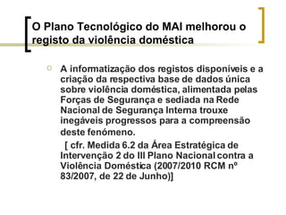 O Plano Tecnológico do MAI melhorou o  registo da violência doméstica A informatização dos registos disponíveis e a criação da respectiva base de dados única sobre violência doméstica, alimentada pelas Forças de Segurança e sediada na Rede Nacional de Segurança Interna trouxe inegáveis progressos para a compreensão deste fenómeno.   [ cfr. Medida 6.2 da Área Estratégica de Intervenção 2 do III Plano Nacional contra a Violência Doméstica (2007/2010 RCM nº 83/2007, de 22 de Junho)] 