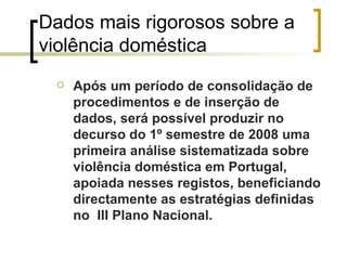 Dados mais rigorosos sobre a violência doméstica Após um período de consolidação de procedimentos e de inserção de dados, será possível produzir no decurso do 1º semestre de 2008 uma primeira análise sistematizada sobre violência doméstica em Portugal, apoiada nesses registos, beneficiando directamente as estratégias definidas no  III Plano Nacional. 