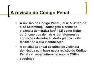A revisão do Código Penal A revisão do Código Penal (Lei nº 59/2007, de 4 de Setembro),  consagrou a crime de violência doméstica (artº 152) como ilícito autónomo dos demais e  transformou as condições de notação desta prática ilícita, facilitando a sua identificação. A estatística anual do crime de violência doméstica com base nesta revisão do Código Penal vai  repercutir-se no ano de 2008 e seguintes   
