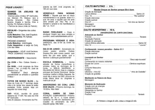 FIQUE LIGADO !                           sidente da SAF, irmã Jorginete, às     CULTO VESPERTINO -- 9 h.h.
                                                                                 CULTO MATUTINO     19
                                         18h.em sua casa.                                    Rendei Graças ao Senhor porque Ele é bom
 QUANDO OS JOELHOS SE                                                           Oração de Adoração
 DOBRAM...                               VERSÍCULO       PARA    NOSSAS         Leitura Bíblica ............................................................................. Salmo 23
  Oremos pelos irmãos: Mª Gertrudes,     VIDAS – "Aquele que tem os meus        Hino 19.................................................................................. “Rei sublime”
 Iza, Manoel, Pb. Mateus, Iara e         mandamentos e os guarda, esse é o      Oração silenciosa
 família, Amanda,        Rev. Ozéias     que me ama; e aquele que me ama        Oração audível
 Soares, Angela e família, Elza e        será amado por meu Pai, e eu           Hino 27...................................................................... “Um hino ao Senhor”
 família. Pb Hythalo e família           também o amarei e me manifestarei a    Mensagem
 ● Patrícia de Jesus (mãe do Patrick)    ele." Jo. 14:21                        Oração Final

 ESCALAS – Dirigentes dos cultos:                                               CULTO VESPERTINO - 19 h.
 HOJE:                                   RÁDIO FIDELIDADE – Ouça e                                        ANIVERSÁRIO DA JUNTA DIACONAL
 Culto Matutino: Diac José Engrácio      divulgue! Sugire aos seus amigos a     Adorando ao Senhor
 Culto Vespertino: Pb Hythalo            ouvirem: www.radiofidelidade.com.br    Prelúdio ............................................................................................. Teclado
                                                                                Saudação Pastoral
 PRÓXIMO DOMINGO:                        PROGRAMA VERDADE E VIDA-               Oração de adoração
 Culto Matutino: irmã Angela             SÁBADOS, das 8:15h às 8:45h na         Leitura Bíblica alternada ............................................................. Salmo 92
 Culto Vespertino: a cargo do Conj.      Rede TV.                               Hino 14 .............................................................................................“ Louvor”
 Lírio dos Vales
                                         DIA 23 DE JUNHO - Aniversário do       Confessando nossos pecados – Salmo 51.1
 Computador – HOJE: irmã Dacilene        nosso pastor emérito Ozéias            Oração silenciosa
 PRÓX. DOMINGO: irmã Mariana             Soares.Ore pelo nosso pastor, que      Oração audível
                                         tanto fez por esta igreja, que o
 ANIVERSARIANTE – Nascimento:            Senhor o abençoe grandemente!          Louvando ao Senhor
                                                                                Hino 17 .......................................................................... “Deus seja louvado”
 Dia 23/06 – Rev. Ozéias Soares –        ESCOLA DOMINICAL -             Venha   Conhecendo os nossos visitantes
 Tel:                                    estudar de forma maravilhosa e         Equipe de Louvor............................................................Cânticos espirituais
 Dia 25/06 – irmã Jorginete da Silva     simples, todos os domingos às 9        Solo
 Gomes – Tel: e irmão Pb. José de        horas, a BÍBLIA SAGRADA, a             Conjunto Masculino
 Oliveira Cruz - Tel:                    PALAVRA DE DEUS. Este é o objetivo     Poesia
      Parabéns!!      Deus  abençoe      principal da Escola Dominical. Venha   Ofertório – Hino 62 ......................................................... “ Hino de Gratidão”
 grandemente os amados e queridos        conhecer melhor a Bíblia Sagrada. Se   Oração de gratidão
 irmãos !                                você não é aluno da EBD, procure as
                                         irmãs Maria Alice ou Jorginete e       Meditando na Palavra de Deus
                                         matricule-se já!                       Mensagem
 FOTOS EM NOSSO BLOG - As
 fotos do Culto do 1º domingo deste
                                         ANIVERSÁRIO DO CONJ. LÍRIO             Momento de Dedicação
 mês e do Jantar dos casais já estão
                                         DOS VALES – Próximo domingo, às        Oração com as crianças
 postadas. Entre, acesse, seja um
                                                                                Agradecimentos
 seguidor do nosso blog!                 19:00hs. Não falte!
                                                                                Despedida no Senhor
                                                                                Oração Final
 SAF- HOJE, reunião do grupo             CORAL       HARPA         DE DAVI-     Poslúdio.. ...................................................................................   Teclado
 Adelzina às 17:30h. Na casa da irmã     ATENÇÃO COMPONENTE! Próximo
 Mª Gertrudes                            sábado, às 19 h., o Coral estará
 ●Dia 25 (Sábado)– Aniversário da Pre-   cantando na IPB em Santíssimo em
                                                                                                      Ao Terminar a Liturgia do culto, começa a Liturgia da vida.
                                         ocasião do aniversário da UPH
                                         daquela igreja. Não falte!
 