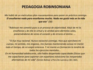 Me habló de un meticuloso plan rousseauniano para poner en práctica conmigo.  El enseñarme nada para enseñarme mucho. Nada me gustó más en la vida que eso ” (SB)   “ Robinson me sometió pues a un proceso de objetividad. Alejó de mi la enseñanza y de ella la virtud y la verdad para dármelas solas, preservándome de vicios el corazón y de errores el ánimo . … “ El fue muy racional. Nunca raciocinó conmigo. Hizo que ejercitara mi cuerpo, mi sentido, mis órganos, mis fuerzas manteniendo ociosa mi mente todo el tiempo, de mi exigió entereza. Y mi mente en formación la tendría de todos los ejercicios mentales… En mi humanidad adolescente, sólo había despertado capacidades físicas que me capacitaron para soportar con espartano estoicismo las inesperadas alternativas de mi vida ”.( Simón Bolívar a Perú De Lacroix p 181-182).  PEDAGOGIA ROBINSONIANA 