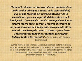 “ Para mi la vida no es otra cosa sino el resultado de la unión de dos principio, a saber: de la contractilidad, que es una facultad del cuerpo material; y de la sensibilidad; que es una facultad del cerebro o de la inteligencia. Cesa la vida cuando cesa aquella unión: el cerebro muere con el cuerpo, y muerto el cerebro no hay mas secreción de inteligencia: saca pues de allí en materia de eliseo y de tenaro ó tártaro; y mis ideas sobre todas las funciones sagradas que ocupan todavía tanto a los mortales”.  (Simón Bolívar p 73 Diario de Bucaramanga) Cuando Bolívar le pide a Perú de Lacroix que sacara en materia de eliseo y tenaro o tártaro, es decir del paraíso y del infierno, toda sus ideas, las ubica en lo real, en lo terrestre, evitando que sean consumidas por “las funciones sagradas que ocupan todavía a los mortales” y que llevan a su entrampamiento en lo sobrenatural.  